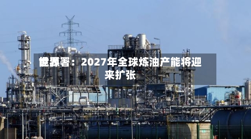 世界能源署：2027年全球炼油产能将迎来扩张