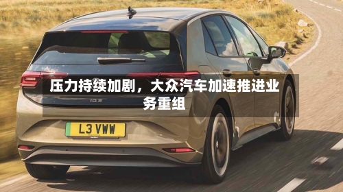 压力持续加剧，大众汽车加速推进业务重组