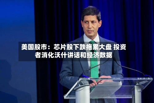 美国股市:芯片股下跌拖累大盘 投资者消化沃什讲话和经济数据