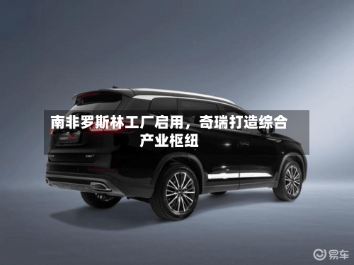 南非罗斯林工厂启用，奇瑞打造综合产业枢纽