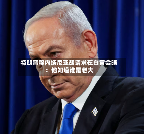 特朗普称内塔尼亚胡请求在白宫会晤：他知道谁是老大