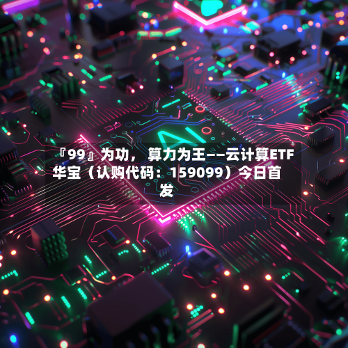 『99』为功， 算力为王——云计算ETF华宝（认购代码：159099）今日首发-第1张图片