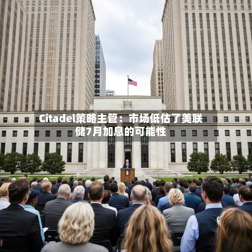 Citadel策略主管：市场低估了美联储7月加息的可能性-第1张图片