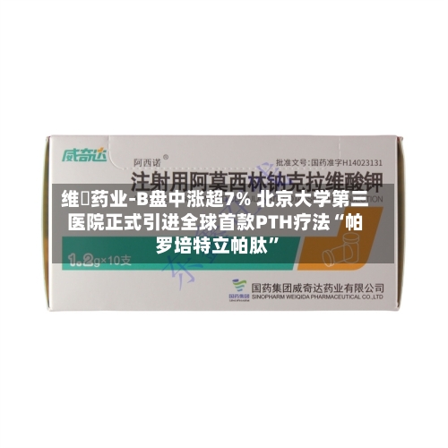 维昇药业-B盘中涨超7% 北京大学第三医院正式引进全球首款PTH疗法“帕罗培特立帕肽	”-第1张图片