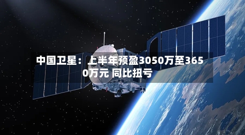 中国卫星：上半年预盈3050万至3650万元 同比扭亏