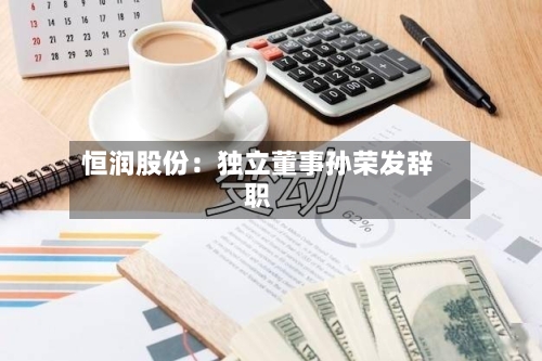 恒润股份：独立董事孙荣发辞职