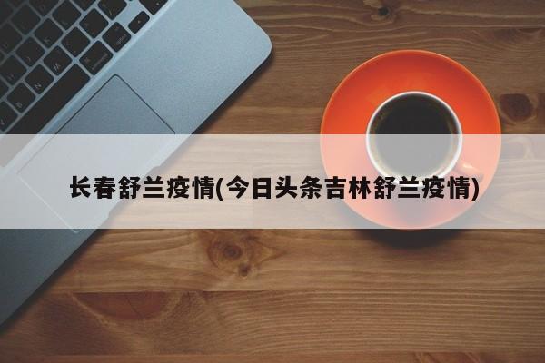 长春舒兰疫情(今日头条吉林舒兰疫情)