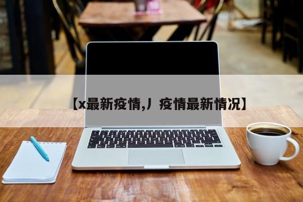 【x最新疫情,丿疫情最新情况】