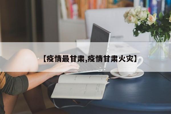 【疫情最甘肃,疫情甘肃火灾】